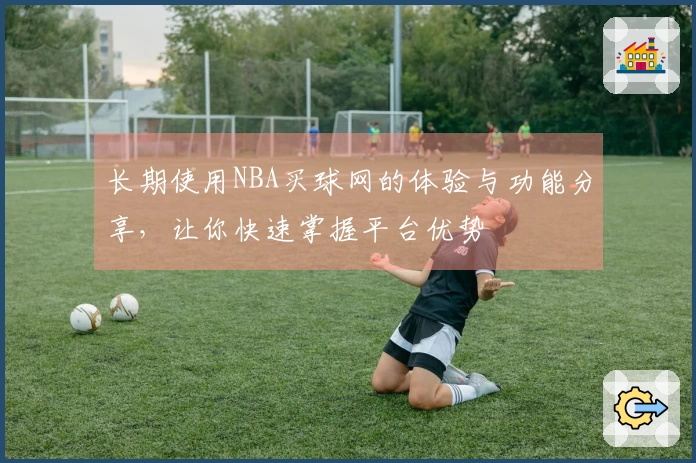 长期使用NBA买球网的体验与功能分享，让你快速掌握平台优势